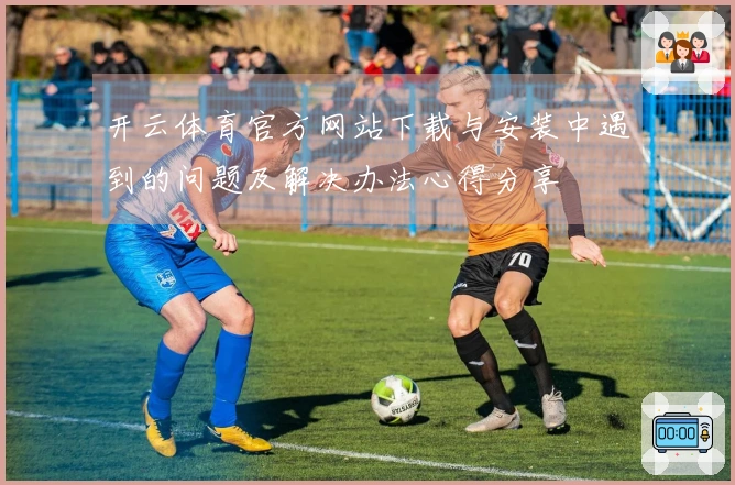 开云体育官方网站下载与安装中遇到的问题及解决办法心得分享