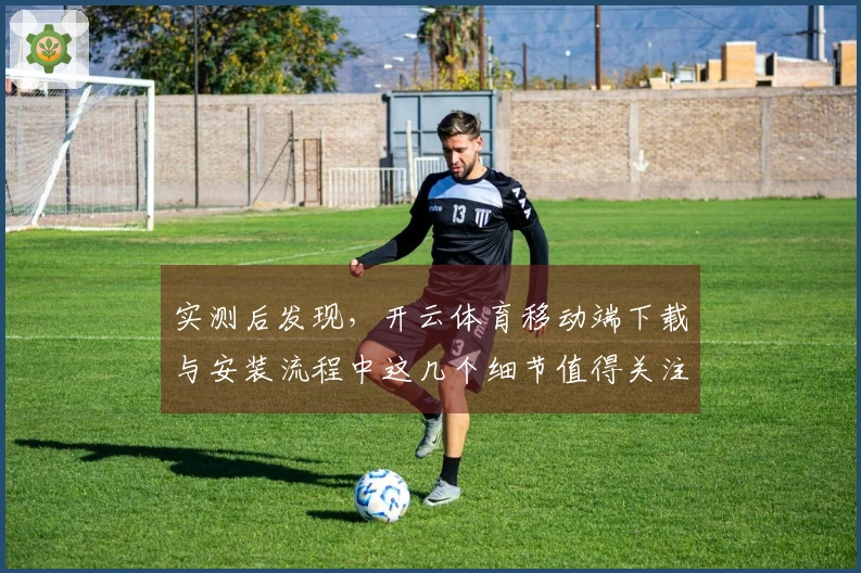实测后发现，开云体育移动端下载与安装流程中这几个细节值得关注