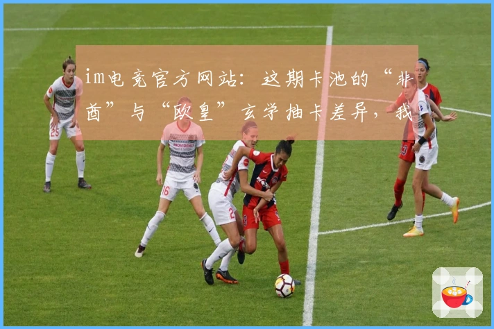 im电竞官方网站：这期卡池的“非酋”与“欧皇”玄学抽卡差异，我算明白了！