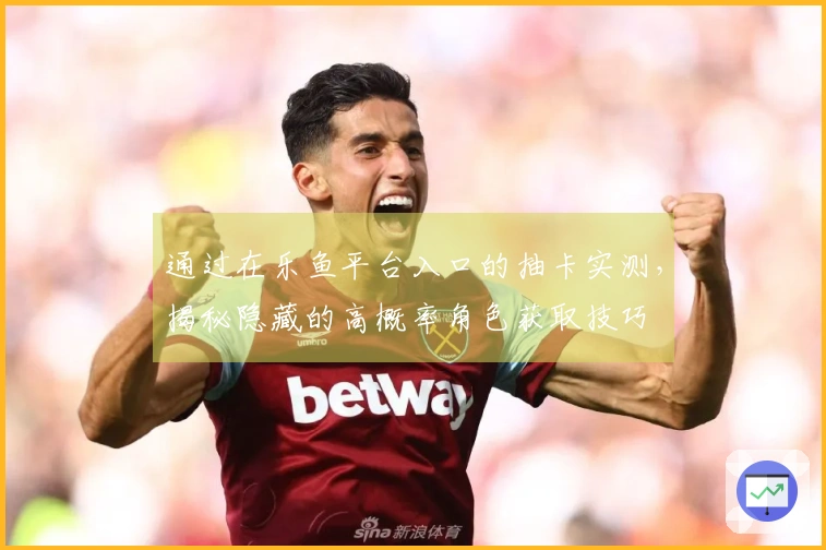 通过在乐鱼平台入口的抽卡实测，揭秘隐藏的高概率角色获取技巧