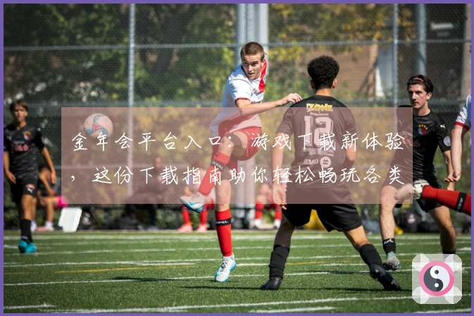 金年会平台入口：游戏下载新体验，这份下载指南助你轻松畅玩各类佳作